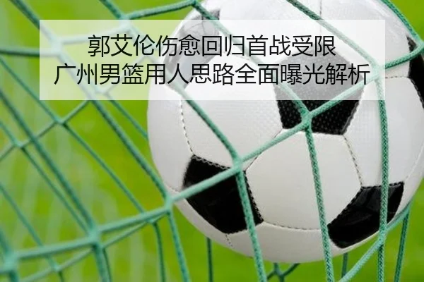 郭艾伦伤愈回归首战受限 广州男篮用人思路全面曝光解析